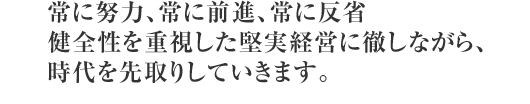 常に努力、常に前進、常に反省 健全性を重視した堅実経営に徹しながら、時代を先取りしていきます。